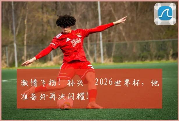 激情飞扬!孙兴慜2026世界杯,他准备好再次闪耀!
