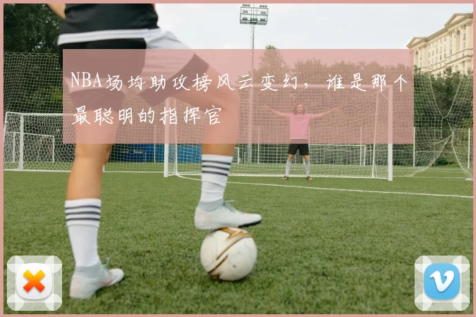 NBA场均助攻榜风云变幻，谁是那个最聪明的指挥官