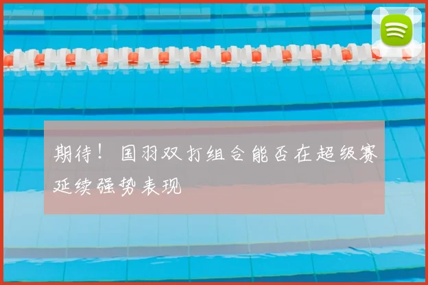 期待!国羽双打组合能否在超级赛延续强势表现