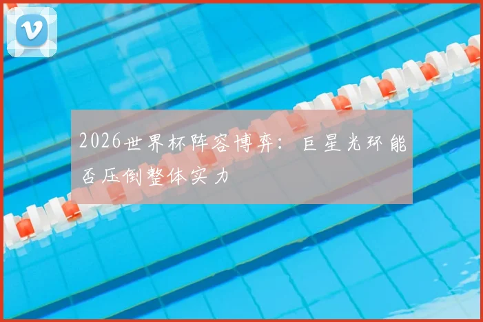 2026世界杯阵容博弈:巨星光环能否压倒整体实力