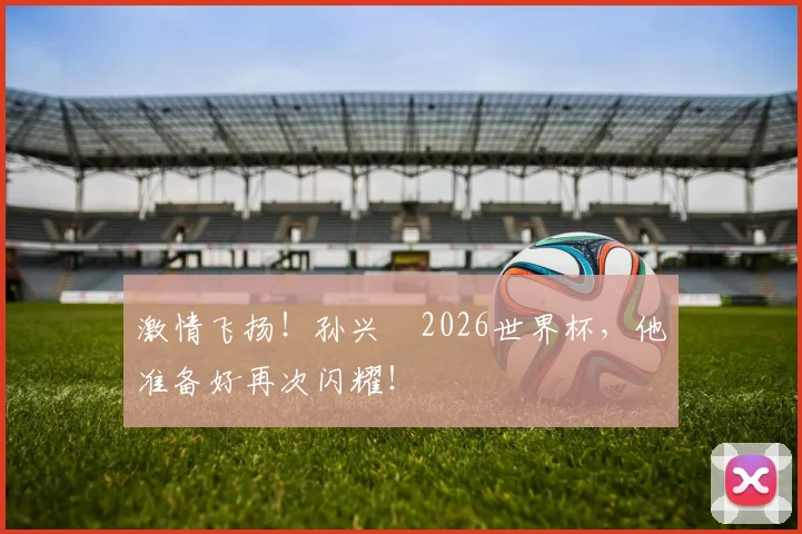 激情飞扬!孙兴慜2026世界杯,他准备好再次闪耀!