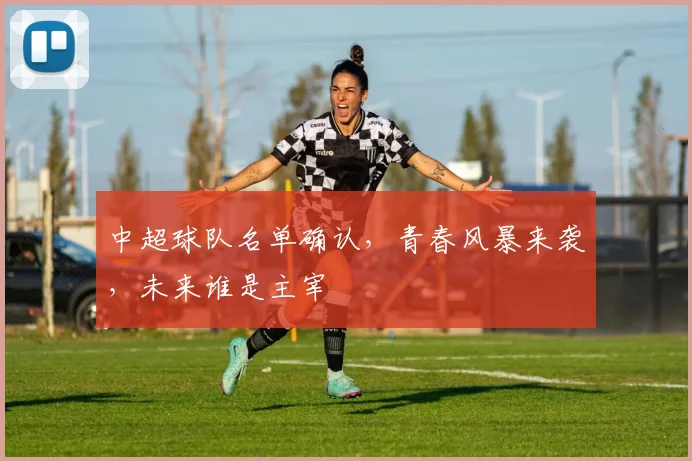 中超球队名单确认,青春风暴来袭,未来谁是主宰